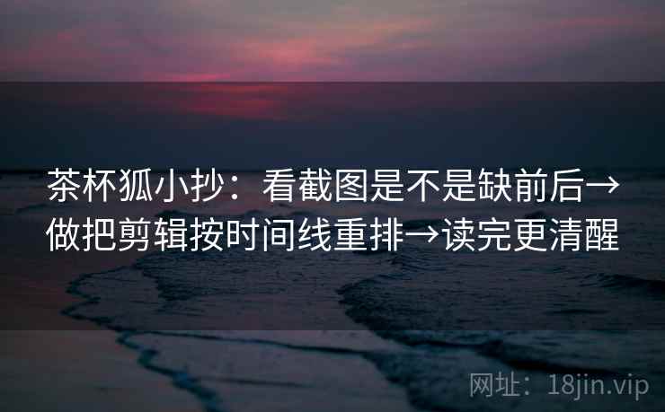 茶杯狐小抄：看截图是不是缺前后→做把剪辑按时间线重排→读完更清醒