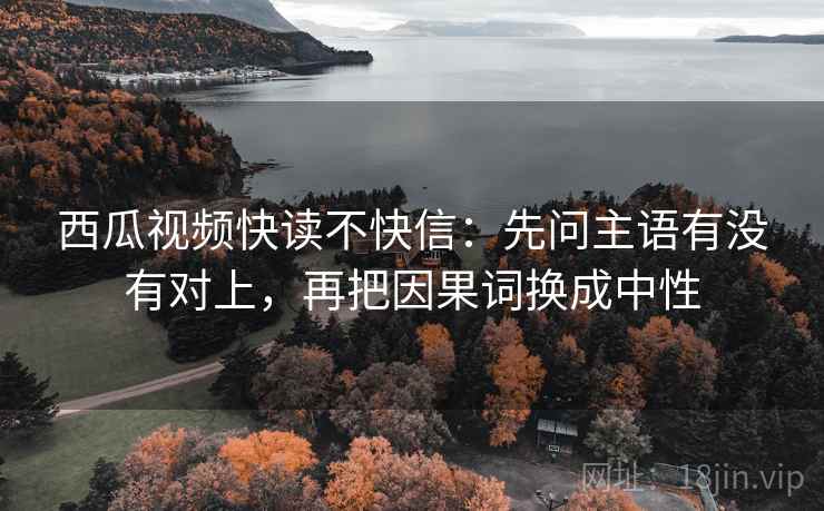 西瓜视频快读不快信：先问主语有没有对上，再把因果词换成中性  第2张