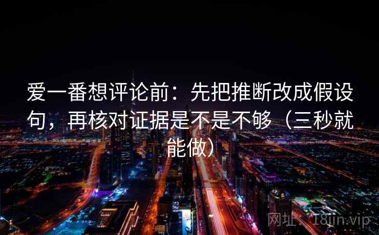 爱一番想评论前：先把推断改成假设句，再核对证据是不是不够（三秒就能做）  第2张