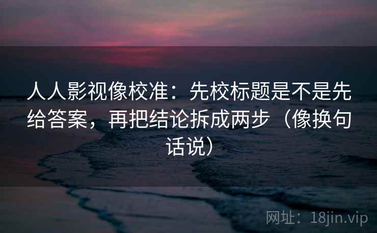 人人影视像校准：先校标题是不是先给答案，再把结论拆成两步（像换句话说）  第2张
