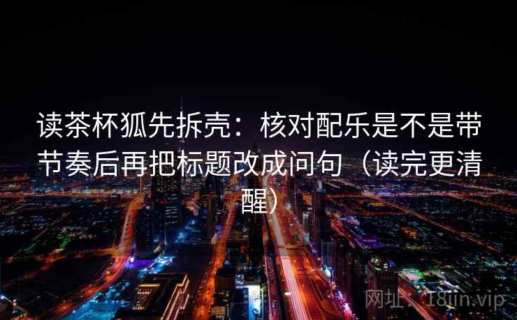 读茶杯狐先拆壳：核对配乐是不是带节奏后再把标题改成问句（读完更清醒）  第2张