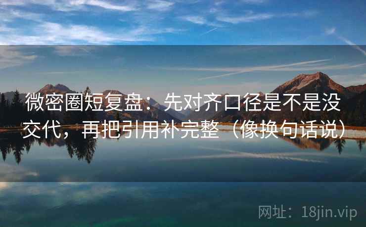 微密圈短复盘：先对齐口径是不是没交代，再把引用补完整（像换句话说）