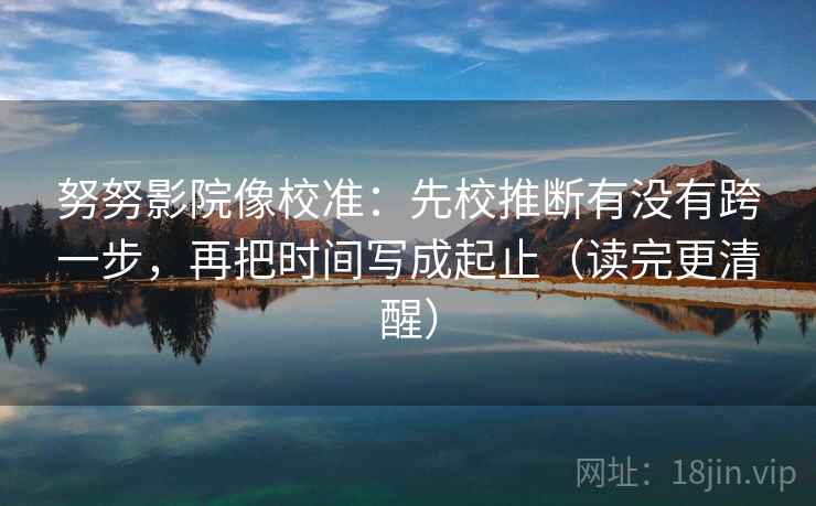 努努影院像校准：先校推断有没有跨一步，再把时间写成起止（读完更清醒）