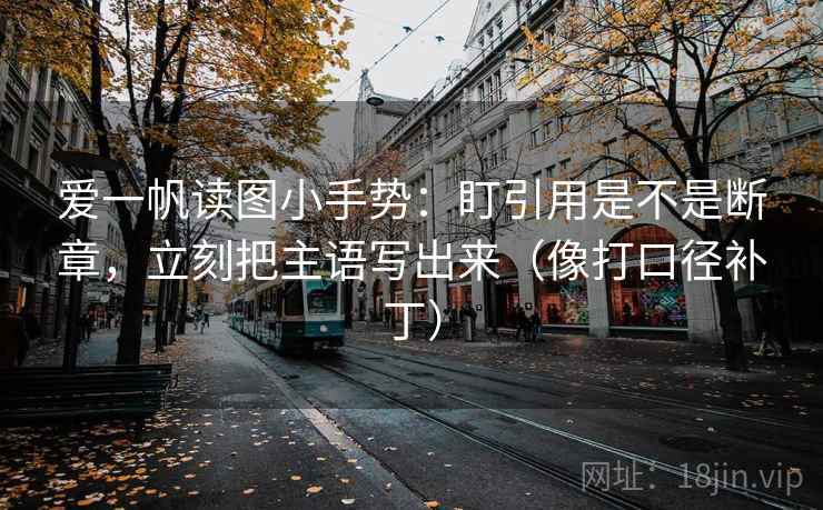 爱一帆读图小手势：盯引用是不是断章，立刻把主语写出来（像打口径补丁）