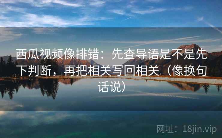 西瓜视频像排错：先查导语是不是先下判断，再把相关写回相关（像换句话说）