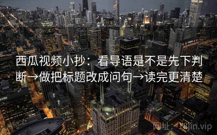 西瓜视频小抄：看导语是不是先下判断→做把标题改成问句→读完更清楚
