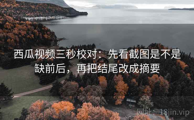 西瓜视频三秒校对：先看截图是不是缺前后，再把结尾改成摘要  第2张