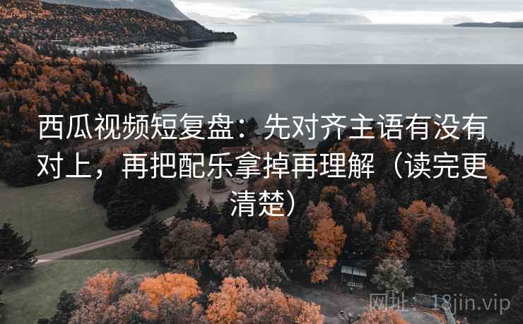 西瓜视频短复盘:先对齐主语有没有对上,再把配乐拿掉再理解(读完更清楚)