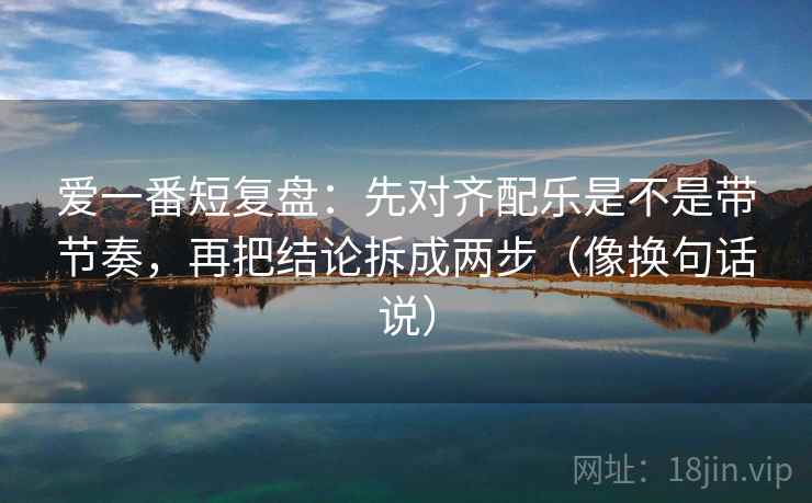 爱一番短复盘:先对齐配乐是不是带节奏,再把结论拆成两步(像换句话说)