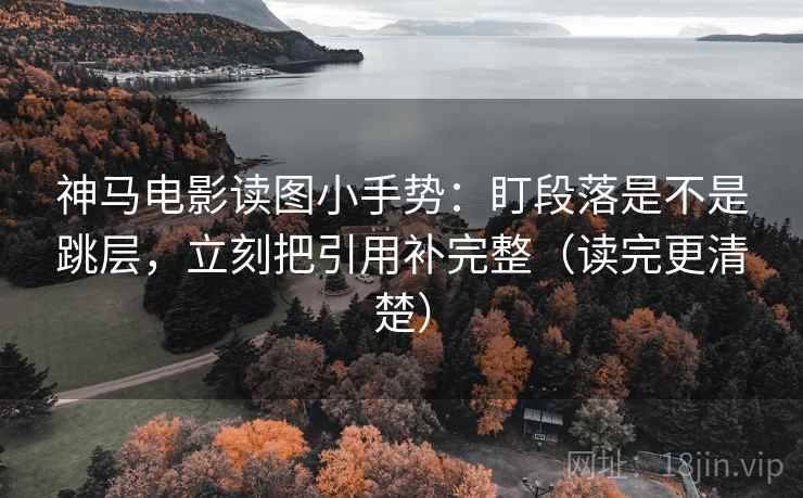 神马电影读图小手势:盯段落是不是跳层,立刻把引用补完整(读完更清楚)