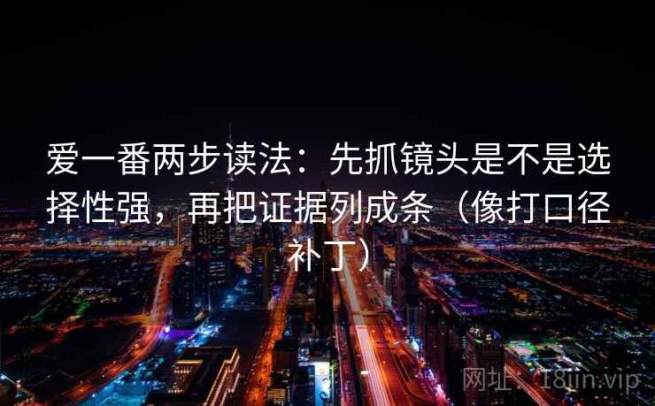 爱一番两步读法:先抓镜头是不是选择性强,再把证据列成条(像打口径补丁) 第2张 爱一番两步读法:先抓镜头是不是选择性强,再把证据列成条(像打口径补丁) 第2张