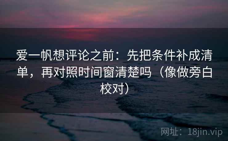 爱一帆想评论之前：先把条件补成清单，再对照时间窗清楚吗（像做旁白校对）  第2张